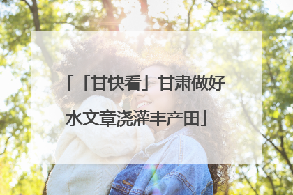 「甘快看」甘肃做好水文章浇灌丰产田
