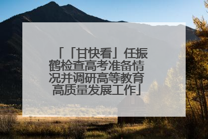「甘快看」任振鹤检查高考准备情况并调研高等教育高质量发展工作
