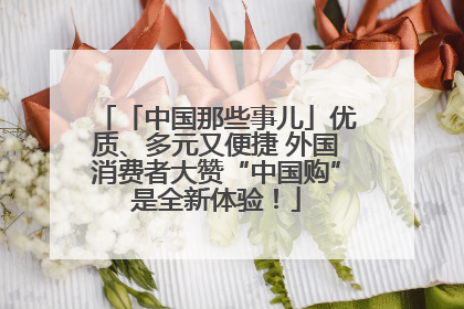 「中国那些事儿」优质、多元又便捷 外国消费者大赞“中国购”是全新体验!