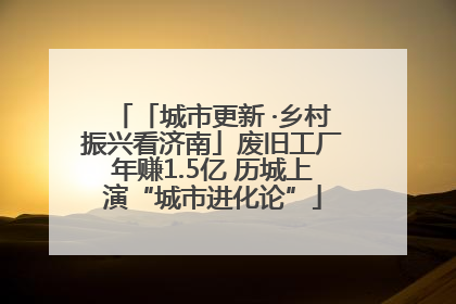 「城市更新 ·乡村振兴看济南」废旧工厂年赚1.5亿 历城上演“城市进化论”
