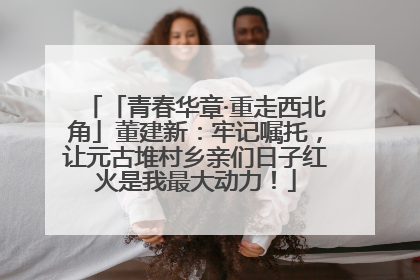 「青春华章·重走西北角」董建新：牢记嘱托，让元古堆村乡亲们日子红火是我最大动力！