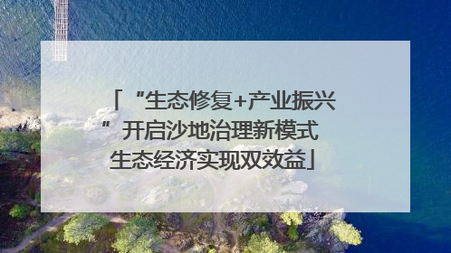 “生态修复+产业振兴”开启沙地治理新模式 生态经济实现双效益