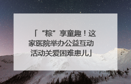 “粽”享童趣！这家医院举办公益互动活动关爱困难患儿