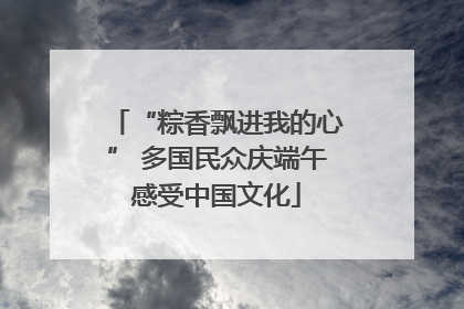 “粽香飘进我的心” 多国民众庆端午感受中国文化