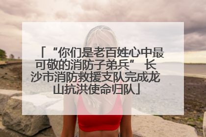 “你们是老百姓心中最可敬的消防子弟兵” 长沙市消防救援支队完成龙山抗洪使命归队