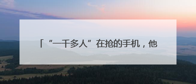 “一千多人”在抢的手机，他买回家：不是我想要的那种