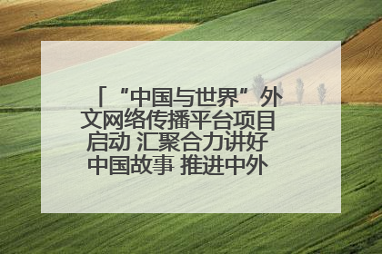 “中国与世界”外文网络传播平台项目启动 汇聚合力讲好中国故事 推进中外文明交流互鉴