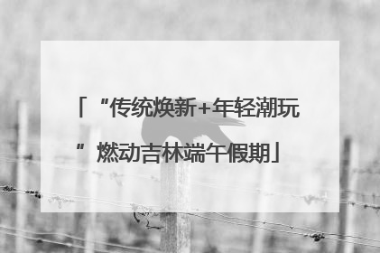 “传统焕新+年轻潮玩”燃动吉林端午假期