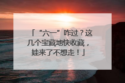 “六一”咋过？这几个宝藏地快收藏，娃来了不想走！