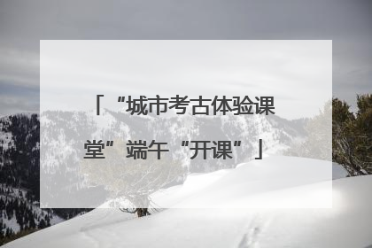 “城市考古体验课堂”端午“开课”