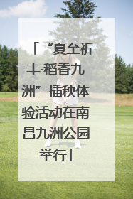 “夏至祈丰·稻香九洲”插秧体验活动在南昌九洲公园举行