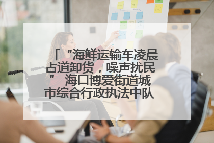 “海鲜运输车凌晨占道卸货，噪声扰民” 海口博爱街道城市综合行政执法中队：将联合交警加强长堤路一带巡逻