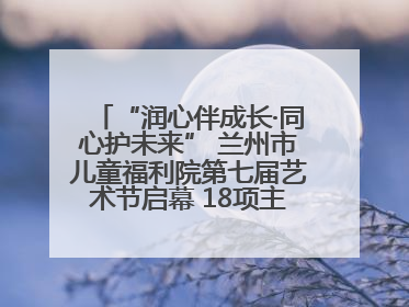 “润心伴成长·同心护未来” 兰州市儿童福利院第七届艺术节启幕 18项主题活动精彩纷呈