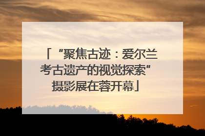 “聚焦古迹：爱尔兰考古遗产的视觉探索”摄影展在蓉开幕
