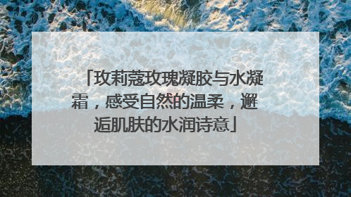 玫莉蔻玫瑰凝胶与水凝霜，感受自然的温柔，邂逅肌肤的水润诗意