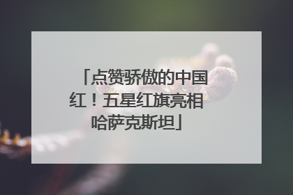 点赞骄傲的中国红！五星红旗亮相哈萨克斯坦