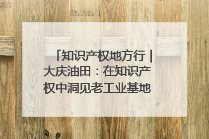 知识产权地方行｜大庆油田：在知识产权中洞见老工业基地的 “创新密码”