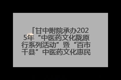 甘中附院承办2025年“中医药文化陇原行系列活动”暨“百市千县”中医药文化惠民活动（甘肃站）