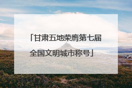 甘肃五地荣膺第七届全国文明城市称号
