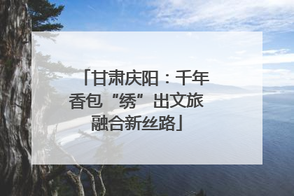 甘肃庆阳：千年香包“绣”出文旅融合新丝路