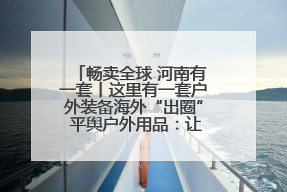 畅卖全球 河南有一套丨这里有一套户外装备海外“出圈” 平舆户外用品：让“休闲风”长红