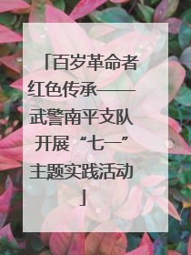 百岁革命者红色传承——武警南平支队开展“七一”主题实践活动