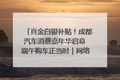 真金白银补贴！成都汽车消费嘉年华启幕 端午购车正当时｜网络中国节·端午