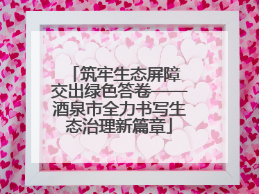 筑牢生态屏障 交出绿色答卷——酒泉市全力书写生态治理新篇章