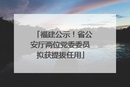 福建公示！省公安厅两位党委委员拟获提拔任用