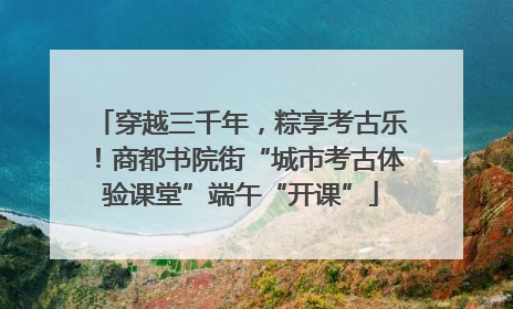 穿越三千年，粽享考古乐！商都书院街“城市考古体验课堂”端午“开课”
