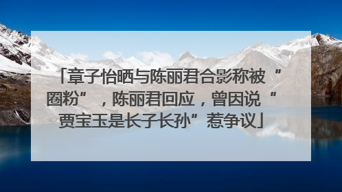 章子怡晒与陈丽君合影称被“圈粉”，陈丽君回应，曾因说“贾宝玉是长子长孙”惹争议