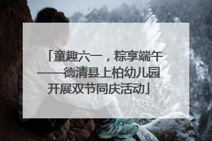 童趣六一，粽享端午——德清县上柏幼儿园开展双节同庆活动