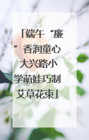 端午“廉”香润童心 大兴路小学萌娃巧制艾草花束