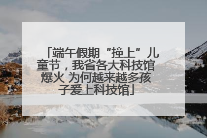 端午假期“撞上”儿童节，我省各大科技馆爆火 为何越来越多孩子爱上科技馆