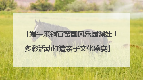 端午来铜官窑国风乐园溜娃！多彩活动打造亲子文化盛宴