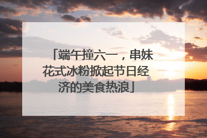 端午撞六一，串妹花式冰粉掀起节日经济的美食热浪