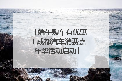 端午购车有优惠！成都汽车消费嘉年华活动启动