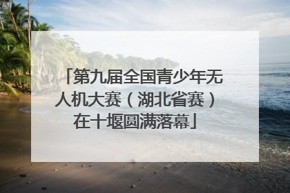 第九届全国青少年无人机大赛（湖北省赛）在十堰圆满落幕