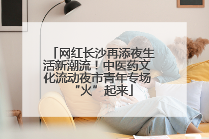 网红长沙再添夜生活新潮流！中医药文化流动夜市青年专场“火”起来
