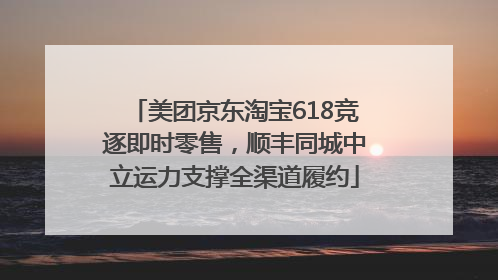 美团京东淘宝618竞逐即时零售，顺丰同城中立运力支撑全渠道履约