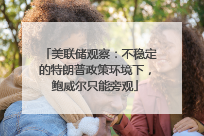 美联储观察：不稳定的特朗普政策环境下，鲍威尔只能旁观
