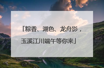 粽香、湖色、龙舟影，玉溪江川端午等你来