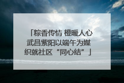 粽香传情 橙暖人心 武昌紫阳以端午为媒织就社区“同心结”
