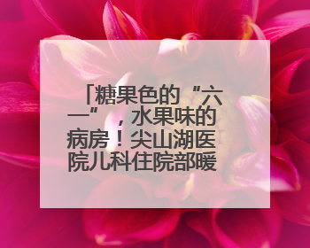 糖果色的“六一”，水果味的病房！尖山湖医院儿科住院部暖心启航