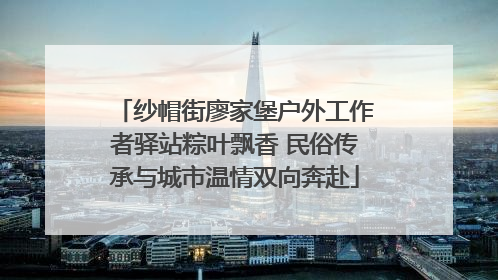 纱帽街廖家堡户外工作者驿站粽叶飘香 民俗传承与城市温情双向奔赴