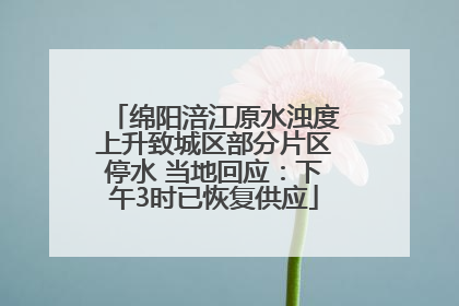 绵阳涪江原水浊度上升致城区部分片区停水 当地回应：下午3时已恢复供应