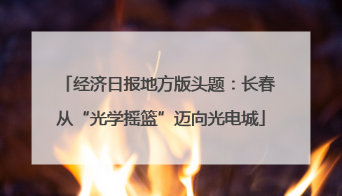 经济日报地方版头题：长春从“光学摇篮”迈向光电城