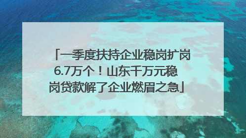 一季度扶持企业稳岗扩岗6.7万个！山东千万元稳岗贷款解了企业燃眉之急