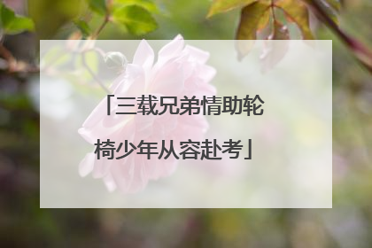 三载兄弟情助轮椅少年从容赴考