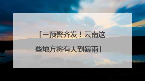 三预警齐发！云南这些地方将有大到暴雨